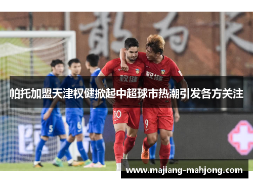 帕托加盟天津权健掀起中超球市热潮引发各方关注